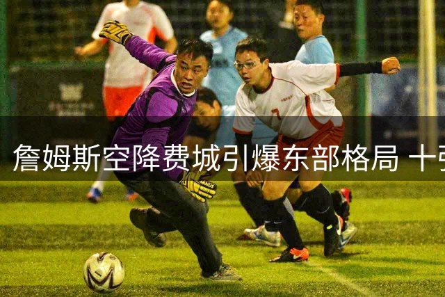 詹姆斯空降费城引爆东部格局 十强争霸或创历史最激烈季后赛